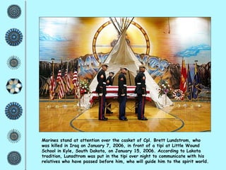 Marines stand at attention over the casket of Cpl. Brett Lundstrom, who was killed in Iraq on January 7, 2006, in front of a tipi at Little Wound School in Kyle, South Dakota, on January 15, 2006. According to Lakota tradition, Lunsdtrom was put in the tipi over night to communicate with his relatives who have passed before him, who will guide him to the spirit world. 