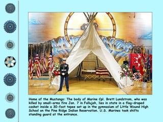 Home of the Mustangs: The body of Marine Cpl. Brett Lundstrom, who was killed by small-arms fire Jan. 7 in Fallujah, lies in state in a flag-draped casket inside a 30-foot tepee set up in the gymnasium of Little Wound High School on the Pine Ridge Indian Reservation. U.S. Marines took shifts standing guard at the entrance.  