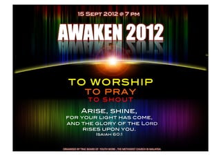15 Sept 2012 @ 7 pm!




      TO WORSHIP!
                          TO PRAY!
                              TO SHOUT!

                     Arise, shine,!
   for your light has come,!
    and the glory of the LORD !
        rises upon you.!
                                       Isaiah 60:1!
                                            !

ORGANISED	
  BY	
  TRAC	
  BOARD	
  OF	
  	
  YOUTH	
  WORK	
  ,	
  THE	
  METHODIST	
  CHURCH	
  IN	
  MALAYSIA	
  	
  
 