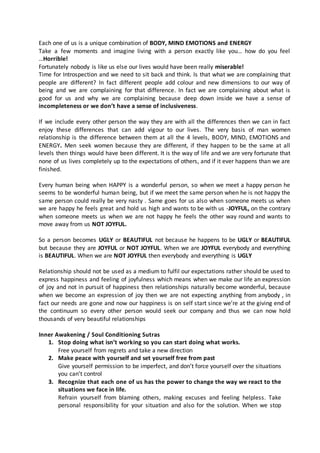 Each one of us is a unique combination of BODY, MIND EMOTIONS and ENERGY 
Take a few moments and imagine living with a person exactly like you… how do you feel 
…Horrible! 
Fortunately nobody is like us else our lives would have been really miserable! 
Time for Introspection and we need to sit back and think. Is that what we are complaining that 
people are different? In fact different people add colour and new dimensions to our way of 
being and we are complaining for that difference. In fact we are complaining about what is 
good for us and why we are complaining because deep down inside we have a sense of 
incompleteness or we don’t have a sense of inclusiveness. 
If we include every other person the way they are with all the differences then we can in fact 
enjoy these differences that can add vigour to our lives. The very basis of man women 
relationship is the difference between them at all the 4 levels, BODY, MIND, EMOTIONS and 
ENERGY. Men seek women because they are different, if they happen to be the same at all 
levels then things would have been different. It is the way of life and we are very fortunate that 
none of us lives completely up to the expectations of others, and if it ever happens than we are 
finished. 
Every human being when HAPPY is a wonderful person, so when we meet a happy person he 
seems to be wonderful human being, but if we meet the same person when he is not happy the 
same person could really be very nasty . Same goes for us also when someone meets us when 
we are happy he feels great and hold us high and wants to be with us -JOYFUL, on the contrary 
when someone meets us when we are not happy he feels the other way round and wants to 
move away from us NOT JOYFUL. 
So a person becomes UGLY or BEAUTIFUL not because he happens to be UGLY or BEAUTIFUL 
but because they are JOYFUL or NOT JOYFUL. When we are JOYFUL everybody and everything 
is BEAUTIFUL. When we are NOT JOYFUL then everybody and everything is UGLY 
Relationship should not be used as a medium to fulfil our expectations rather should be used to 
express happiness and feeling of joyfulness which means when we make our life an expression 
of joy and not in pursuit of happiness then relationships naturally become wonderful, because 
when we become an expression of joy then we are not expecting anything from anybody , in 
fact our needs are gone and now our happiness is on self start since we’re at the giving end of 
the continuum so every other person would seek our company and thus we can now hold 
thousands of very beautiful relationships 
Inner Awakening / Soul Conditioning Sutras 
1. Stop doing what isn’t working so you can start doing what works. 
Free yourself from regrets and take a new direction 
2. Make peace with yourself and set yourself free from past 
Give yourself permission to be imperfect, and don’t force yourself over the situations 
you can’t control 
3. Recognize that each one of us has the power to change the way we react to the 
situations we face in life. 
Refrain yourself from blaming others, making excuses and feeling helpless. Take 
personal responsibility for your situation and also for the solution. When we stop 
 