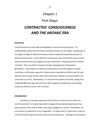 22
Chapter	
  1	
  
First	
  Stage:	
  
CONTRACTED	
  	
  CONSCIOUSNESS	
  
AND	
  THE	
  ARCHAIC	
  ERA	
  
	
  
Summary	
  
The	
  first	
  dimension	
  is	
  the	
  stage	
  of	
  embedded	
  or	
  contracted	
  consciousness.	
  	
  It	
  is	
  
symbolized	
  by	
  a	
  black	
  hole	
  that	
  allows	
  nothing	
  to	
  escape,	
  not	
  even	
  light.	
  	
  Analogously,	
  in	
  
this	
  stage,	
  the	
  light	
  of	
  reflective	
  knowing	
  is	
  drawn	
  inward	
  by	
  the	
  gravitational	
  pull	
  of	
  
deep	
  unconsciousness.	
  	
  A	
  pre-­‐reflective	
  consciousness	
  was	
  characteristic	
  of	
  our	
  earliest	
  
human	
  ancestors	
  who	
  were	
  largely	
  running	
  on	
  automatic—relying	
  primarily	
  on	
  instinct	
  
and	
  habit.	
  	
  Their	
  way	
  of	
  life	
  remained	
  virtually	
  unchanged	
  over	
  thousands	
  of	
  
generations.	
  	
  Some	
  degree	
  of	
  reflective	
  consciousness	
  must	
  have	
  begun	
  to	
  awaken	
  
more	
  than	
  a	
  million	
  years	
  ago	
  when	
  	
  Homo	
  erectus	
  migrated	
  out	
  of	
  Africa	
  and,	
  to	
  cope	
  
with	
  the	
  harsh	
  ice-­‐age	
  climate,	
  learned	
  to	
  make	
  warm	
  clothing,	
  construct	
  shelters	
  and	
  
control	
  the	
  use	
  of	
  fire.	
  	
  Nonetheless,	
  it	
  is	
  only	
  with	
  the	
  evidence	
  of	
  burials,	
  dating	
  from	
  
roughly	
  60,000	
  years	
  ago,	
  that	
  we	
  find	
  a	
  clear	
  recognition	
  of	
  death	
  and,	
  presumably,	
  
conscious	
  reflection	
  on	
  the	
  “self”	
  that	
  lives.	
  	
  	
  
	
  
Introduction	
  
	
   Because	
  our	
  everyday	
  experience	
  of	
  life	
  seems	
  so	
  natural,	
  and	
  we	
  take	
  it	
  so	
  
much	
  for	
  granted,	
  it	
  is	
  nearly	
  impossible	
  to	
  imagine	
  the	
  perceptual	
  experience	
  of	
  our	
  
early	
  ancestors	
  who,	
  several	
  million	
  years	
  ago,	
  struggled	
  for	
  survival.	
  	
  Nonetheless,	
  we	
  
can	
  conduct	
  an	
  experiment	
  in	
  our	
  imagination—an	
  experiment	
  in	
  unlearning—to	
  give	
  us	
  
a	
  taste	
  of	
  the	
  life-­‐experience	
  of	
  our	
  early	
  human	
  predecessors.	
  	
  We	
  begin	
  our	
  journey	
  by	
  
 