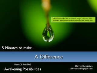 quot;We sometimes feel that what we are doing is just a drop in the
                               ocean. But the ocean would be less because of that missing drop.quot;




5 Minutes to make

                        A Difference
       ManACE Pre-SAG
                                                                Darren Kuropatwa
 Awakening Possibilities                                 adifference.blogspot.com
 