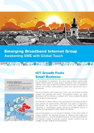 Emerging Broadband Internet Group
Awakening SME with Global Touch



                                              ICT Growth Fuels
                                              Small Business
                                              The liberalization of regulations and more open economy policies have
 Customer Objectives
 • Provide differentiated wireless Internet   helped opened doors to many diverse enterprises and small business
   broadband service                          startups in the wake of telecommunication advances such as broadband
 • Provide secured IP data services           Internet and wireless communications which were nascent just over a
   and create a niche in SME market           decade ago.

                                              The rising afﬂuence and awakening of these new and exciting emerging
                                              markets are springing into action. Technological barriers are easily
                                              diminished with the promise of business 24/7 across multiple disciplines
                                              domestically and internationally.

                                              The Operator is deeply rooted in their foundations of providing secured IP
                                              data services for governmental institutions with years of experience.
                                              Nonetheless, the next phase of growth comes from solidifying its
                                              stronghold, in establishing a strong network for broadband Internet to
                                              address the huge appetite for SME market with WiMAX.

                                              Like all technologies, it is not devoid of setbacks. In the niche market of
                                              vertical solutions, the Operator focused on delivering high quality and
                                              trusted solutions to stimulate broadband take-up. To meet those demands,
                                              the Operator needed to provide customer speciﬁc solutions that are
                                              scalable, and allow ﬂexibility of personalization.
 