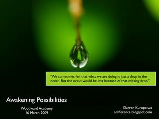 quot;We sometimes feel that what we are doing is just a drop in the
                   ocean. But the ocean would be less because of that missing drop.quot;




Awakening Possibilities
                                                                   Darren Kuropatwa
     Woodward Academy
                                                            adifference.blogspot.com
      16 March 2009
 