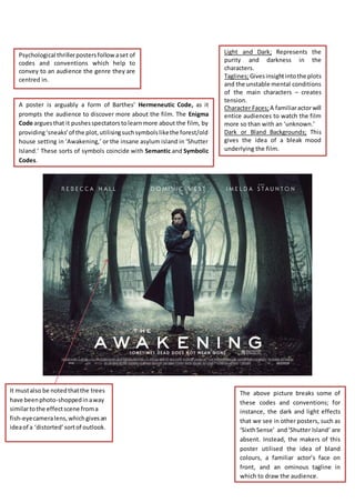 Psychological thriller posters follow a set of 
codes and conventions which help to 
convey to an audience the genre they are 
centred in. 
Light and Dark; Represents the 
purity and darkness in the 
characters. 
Taglines; Gives insight into the plots 
and the unstable mental conditions 
of the main characters – creates 
tension. 
Character Faces; A familiar actor will 
entice audiences to watch the film 
more so than with an ‘unknown.’ 
Dark or Bland Backgrounds; This 
gives the idea of a bleak mood 
underlying the film. 
The above picture breaks some of 
these codes and conventions; for 
instance, the dark and light effects 
that we see in other posters, such as 
‘Sixth Sense’ and ‘Shutter Island’ are 
absent. Instead, the makers of this 
poster utilised the idea of bland 
colours, a familiar actor’s face on 
front, and an ominous tagline in 
which to draw the audience. 
A poster is arguably a form of Barthes’ Hermeneutic Code, as it 
prompts the audience to discover more about the film. The Enigma 
Code argues that it pushes spectators to learn more about the film, by 
providing ‘sneaks’ of the plot, utilising such symbols like the forest/old 
house setting in ‘Awakening,’ or the insane asylum island in ‘Shutter 
Island.’ These sorts of symbols coincide with Semantic and Symbolic 
Codes. 
It must also be noted that the trees 
have been photo-shopped in a way 
similar to the effect scene from a 
fish-eye camera lens, which gives an 
idea of a ‘distorted’ sort of outlook. 
