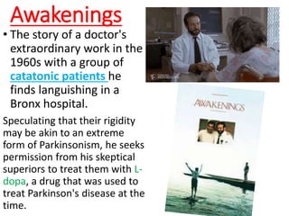 Awakenings
• The story of a doctor's
extraordinary work in the
1960s with a group of
catatonic patients he
finds languishing in a
Bronx hospital.
Speculating that their rigidity
may be akin to an extreme
form of Parkinsonism, he seeks
permission from his skeptical
superiors to treat them with L-
dopa, a drug that was used to
treat Parkinson's disease at the
time.
 