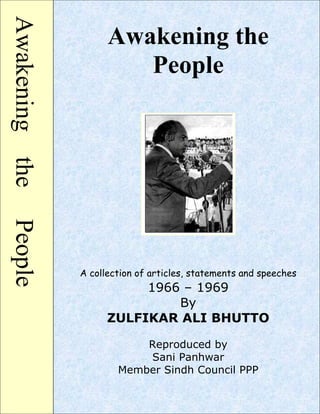AwakeningthePeople
Awakening the
People
A collection of articles, statements and speeches
1966 – 1969
By
ZULFIKAR ALI BHUTTO
Reproduced by
Sani Panhwar
Member Sindh Council PPP
 