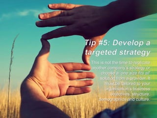 This is not the time to replicate
another company’s strategy or
choose a ‘one size fits all’
solution from a provider. It
must be tailored to your
organisation’s business
objectives, structure,
demographics and culture.
 