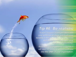 Tip#5: Be Realistic
It won’t happen overnight! Stick with
your wellness strategy and it will reap
benefits in the short-term (e.g. improved
staff morale) and long-term (e.g.
improved productivity).
Research and experience suggests it
will take 3-5 years to embed wellness
into the ‘DNA’ of your organisation.
 