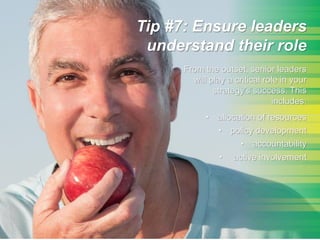 Tip #7: Ensure leaders
understand their role
From the outset, senior leaders
will play a critical role in your
strategy’s success. This
includes:
• allocation of resources
• policy development
• accountability
• active involvement
 