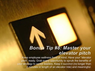 Keep employee wellness front of mind. Have your “elevator
pitch” ready. Grab every opportunity to spruik the benefits of
your strategy to senior leaders. Keep it succinct (no longer than
2 minutes or length of an elevator ride) and meaningful.
 