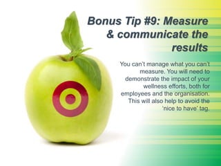 Bonus Tip #9: Measure
& communicate the
results
You can’t manage what you can’t
measure. You will need to
demonstrate the impact of your
wellness efforts, both for
employees and the organisation.
This will also help to avoid the
‘nice to have’ tag.
 