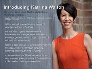 Katrina has built a reputation as a pioneer of
workplace wellness in Australia.
She has over 18 years experience in the
development and management of multi award-
winning programs for small to large organisations,
nationally and internationally.
Katrina is passionate about spreading the wellness
message, whether it be through consulting,
publishing, speaking, training or tweeting!
In her spare time, you'll find Katrina relaxing in a
yoga pose, enjoying a nice glass of Barossa Shiraz
or planning her next trekking expedition.
Director / Workplace Wellness Strategist
Wellness Designs
BAppSci (HMS)(hons1), Grad Cert OHS, Masters Public Health (hons1),Cert IV
Training & Assessment
 