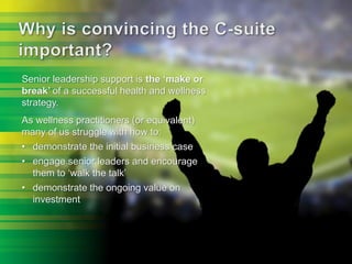 Senior leadership support is the ‘make or
break’ of a successful health and wellness
strategy.
As wellness practitioners (or equivalent)
many of us struggle with how to:
• demonstrate the initial business case
• engage senior leaders and encourage
them to ‘walk the talk’
• demonstrate the ongoing value on
investment
 
