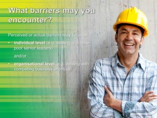 Perceived or actual barriers may be at an:
• individual level (e.g. dealing with time-
poor senior leaders)
and/or
• organisational level (e.g. dealing with
competing business priorities).
 