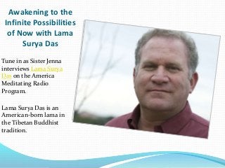 Awakening to the
Infinite Possibilities
of Now with Lama
Surya Das
Tune in as Sister Jenna
interviews Lama Surya
Das on the America
Meditating Radio
Program.
Lama Surya Das is an
American-born lama in
the Tibetan Buddhist
tradition.
 