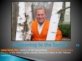 Lama Surya Das, author of the bestselling Awakening the Buddha
Within, is the most highly trained American lama in the Tibetan
tradition.
Awakening to the Sacred
Lama Surya Das
 