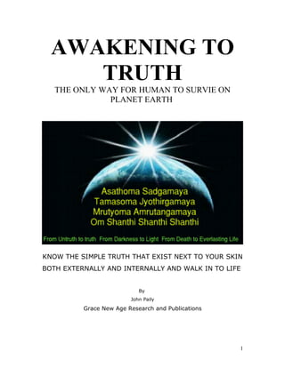 AWAKENING TO
     TRUTH
   THE ONLY WAY FOR HUMAN TO SURVIE ON
              PLANET EARTH




KNOW THE SIMPLE TRUTH THAT EXIST NEXT TO YOUR SKIN
BOTH EXTERNALLY AND INTERNALLY AND WALK IN TO LIFE


                            By
                         John Paily

          Grace New Age Research and Publications




                                                    1
 