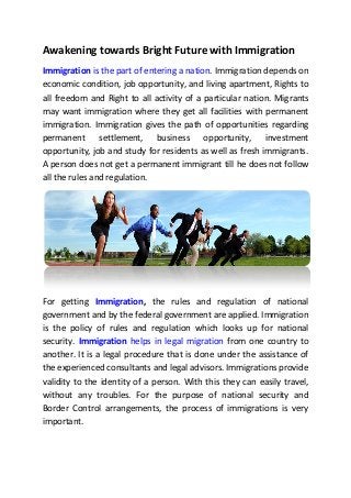 Awakening towards Bright Future with Immigration
Immigration is the part of entering a nation. Immigration depends on
economic condition, job opportunity, and living apartment, Rights to
all freedom and Right to all activity of a particular nation. Migrants
may want immigration where they get all facilities with permanent
immigration. Immigration gives the path of opportunities regarding
permanent settlement, business opportunity, investment
opportunity, job and study for residents as well as fresh immigrants.
A person does not get a permanent immigrant till he does not follow
all the rules and regulation.
For getting Immigration, the rules and regulation of national
government and by the federal government are applied. Immigration
is the policy of rules and regulation which looks up for national
security. Immigration helps in legal migration from one country to
another. It is a legal procedure that is done under the assistance of
the experienced consultants and legal advisors. Immigrations provide
validity to the identity of a person. With this they can easily travel,
without any troubles. For the purpose of national security and
Border Control arrangements, the process of immigrations is very
important.
 