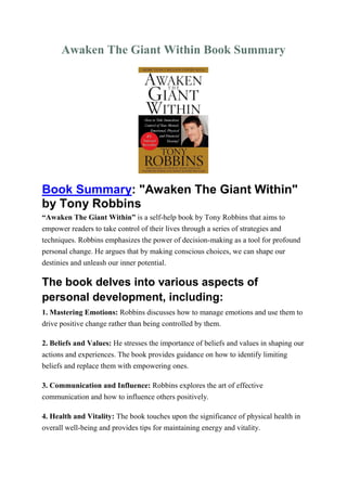 Awaken The Giant Within Book Summary
Book Summary: "Awaken The Giant Within"
by Tony Robbins
“Awaken The Giant Within” is a self-help book by Tony Robbins that aims to
empower readers to take control of their lives through a series of strategies and
techniques. Robbins emphasizes the power of decision-making as a tool for profound
personal change. He argues that by making conscious choices, we can shape our
destinies and unleash our inner potential.
The book delves into various aspects of
personal development, including:
1. Mastering Emotions: Robbins discusses how to manage emotions and use them to
drive positive change rather than being controlled by them.
2. Beliefs and Values: He stresses the importance of beliefs and values in shaping our
actions and experiences. The book provides guidance on how to identify limiting
beliefs and replace them with empowering ones.
3. Communication and Influence: Robbins explores the art of effective
communication and how to influence others positively.
4. Health and Vitality: The book touches upon the significance of physical health in
overall well-being and provides tips for maintaining energy and vitality.
 