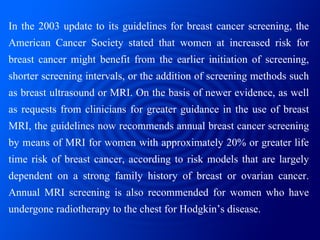 In the 2003 update to its guidelines for breast cancer screening, the American Cancer Society stated that women at increas...
