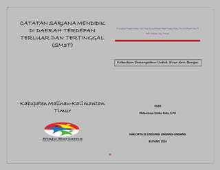 iii
CATATAN SARJANA MENDIDIK
DI DAERAH TERDEPAN
TERLUAR DAN TERTINGGAL
(SM3T)
Kabupaten Malinau-Kalimantan
Timur
DiLengkapiDengan Catatan hatii Yang Memuat Sebuah Kisah Perjalan Hidup Dan ArtiSebuah Cinta Di
Balik Kesetiaan Sang Pemimpi
Kobarkan Semangatmu Untuk Nusa dan Bangsa
OLEH
Oktavianus Umbu Kuta, S.Pd
HAK CIPTA DI LINDUNGI UNDANG-UNDANG
KUPANG 2014
 