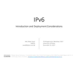 IPv6
Introduction	and	Deployment	Considerations
Md.	Abdul	Awal
BdREN
awal@bdren.net.bd
TEIN	Application	Workshop	 2017
University	of	Dhaka
December	13,	2017
These materials are licensed under the Creative Commons Attribution-NonCommercial 4.0
International license. https://creativecommons.org/licenses/by-nc/4.0/
 