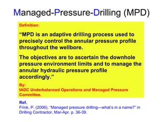 M anaged- P ressure- D rilling (MPD) Definition: “ MPD is an adaptive drilling process used to precisely control the annular pressure profile throughout the wellbore.  The objectives are to ascertain the downhole pressure environment limits and to manage the annular hydraulic pressure profile accordingly.” By: IADC Underbalanced Operations and Managed Pressure Committee. Ref. Frink, P. (2006). “Managed pressure drilling—what’s in a name?” in Drilling Contractor, Mar-Apr. p. 36-39. 