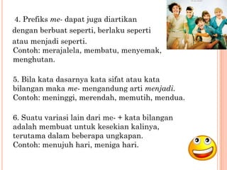 4. Prefiks me- dapat juga diartikan
dengan berbuat seperti, berlaku seperti
atau menjadi seperti.
Contoh: merajalela, membatu, menyemak,
menghutan.

5. Bila kata dasarnya kata sifat atau kata
bilangan maka me- mengandung arti menjadi.
Contoh: meninggi, merendah, memutih, mendua.

6. Suatu variasi lain dari me- + kata bilangan
adalah membuat untuk kesekian kalinya,
terutama dalam beberapa ungkapan.
Contoh: menujuh hari, meniga hari.
 