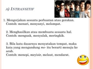 A) INTRANSITIF


1. Mengerjakan sesuatu perbuatan atau gerakan.
  Contoh: menari, menyanyi, melompat.

 2. Menghasilkan atau membuatu sesuatu hal.
 Contoh: menguak, menyalak, meringkik.

 3. Bila kata dasarnya menyatakan tempat, maka
 kata yang mengandung me- itu berarti menuju ke
 arah.
 Contoh: menepi, meyisir, melaut, mendarat.
 