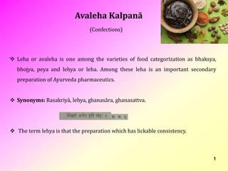 1
(Confections)
 Leha or avaleha is one among the varieties of food categorization as bhaksya,
bhojya, peya and lehya or leha. Among these leha is an important secondary
preparation of Ayurveda pharmaceutics.
 Synonyms: Rasakriyā, lehya, ghanasāra, ghanasattva.
 The term lehya is that the preparation which has lickable consistency.
Avaleha Kalpanā
 