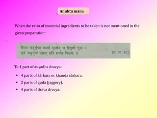 4
Anukta māna
When the ratio of essential ingredients to be taken is not mentioned in the
given preparation:
To 1 part of auṣadha dravya:
 4 parts of śārkara or khaṇḍa śārkara.
 2 parts of guda (jaggery).
 4 parts of drava dravya.
 