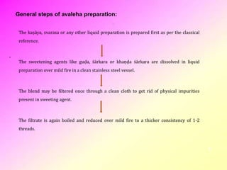. The kaṣāya, svarasa or any other liquid preparation is prepared first as per the classical
reference.
The sweetening agents like guḍa, śārkara or khaṇḍa śārkara are dissolved in liquid
preparation over mild fire in a clean stainless steel vessel.
The blend may be filtered once through a clean cloth to get rid of physical impurities
present in sweeting agent.
The filtrate is again boiled and reduced over mild fire to a thicker consistency of 1-2
threads.
5
General steps of avaleha preparation:
 