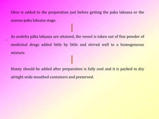 6
Ghee is added to the preparation just before getting the paka laksana or the
asanna paka laksana stage.
As avaleha pāka lakṣaṇa are attained, the vessel is taken out of fine powder of
medicinal drugs added little by little and stirred well to a homogeneous
mixture.
Honey should be added after preparation is fully cool and it is packed in dry
airtight wide mouthed containers and preserved.
 