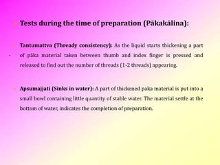 .
 Tests during the time of preparation (Pākakālina):
 Tantumattva (Thready consistency): As the liquid starts thickening a part
of pāka material taken between thumb and index finger is pressed and
released to find out the number of threads (1-2 threads) appearing.
 Apsumajjati (Sinks in water): A part of thickened paka material is put into a
small bowl containing little quantity of stable water. The material settle at the
bottom of water, indicates the completion of preparation.
8
 