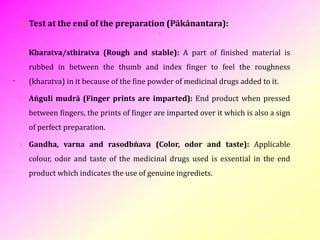 .
 Test at the end of the preparation (Pākānantara):
 Kharatva/sthiratva (Rough and stable): A part of finished material is
rubbed in between the thumb and index finger to feel the roughness
(kharatva) in it because of the fine powder of medicinal drugs added to it.
 Aṅguli mudrā (Finger prints are imparted): End product when pressed
between fingers, the prints of finger are imparted over it which is also a sign
of perfect preparation.
 Gandha, varna and rasodbṅava (Color, odor and taste): Applicable
colour, odor and taste of the medicinal drugs used is essential in the end
product which indicates the use of genuine ingrediets.
9
 