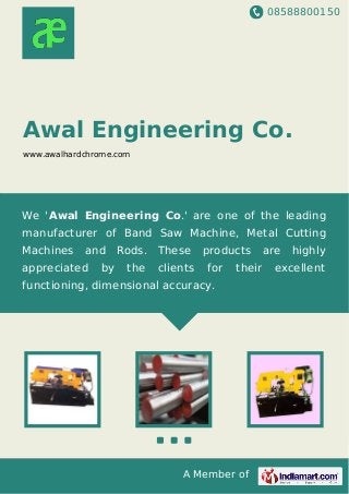 08588800150
A Member of
Awal Engineering Co.
www.awalhardchrome.com
We 'Awal Engineering Co.' are one of the leading
manufacturer of Band Saw Machine, Metal Cutting
Machines and Rods. These products are highly
appreciated by the clients for their excellent
functioning, dimensional accuracy.
 
