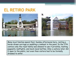 EL RETIRO PARK




 Many local families spend their Sunday afternoons here, renting a
 horse-drawn carriage or paddling a rowboat in the pond. In the 17th
 century only the royal family was allowed to use it privately, hosting
 pageants, bullfights, and mock naval battles. Only a century later did
 it open to the public, but even then visitors had to be formally
 dressed to enter.
 