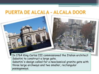 PUERTA DE ALCALA – ALCALA DOOR




  In 1764 King Carlos III commissioned the Italian architect
  Sabatini to construct a large gate.
  Sabatini's design called for a neoclassical granite gate with
  three large archways and two smaller, rectangular
  passageways.
 