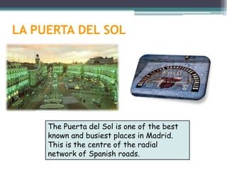 LA PUERTA DEL SOL




     The Puerta del Sol is one of the best
     known and busiest places in Madrid.
     This is the centre of the radial
     network of Spanish roads.
 