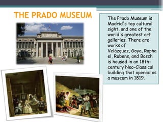 THE PRADO MUSEUM   The Prado Museum is
                   Madrid's top cultural
                   sight, and one of the
                   world's greatest art
                   galleries. There are
                   works of
                   Velázquez, Goya, Rapha
                   el, Rubens, and Bosch
                   is housed in an 18th-
                   century Neo-Classical
                   building that opened as
                   a museum in 1819.
 