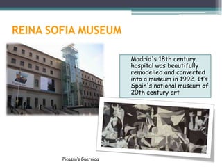 REINA SOFIA MUSEUM

                             Madrid's 18th century
                             hospital was beautifully
                             remodelled and converted
                             into a museum in 1992. It’s
                             Spain's national museum of
                             20th century art




        Picasso’s Guernica
 