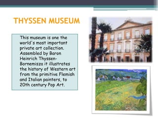 THYSSEN MUSEUM
 This museum is one the
 world's most important
 private art collection.
 Assembled by Baron
 Heinrich Thyssen-
 Bornemisza it illustrates
 the history of Western art
 from the primitive Flemish
 and Italian painters, to
 20th century Pop Art.
 