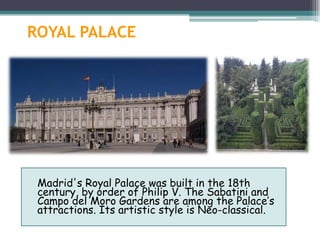 ROYAL PALACE




 Madrid's Royal Palace was built in the 18th
 century, by order of Philip V. The Sabatini and
 Campo del Moro Gardens are among the Palace’s
 attractions. Its artistic style is Neo-classical.
 