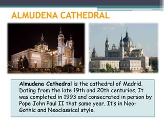 ALMUDENA CATHEDRAL




 Almudena Cathedral is the cathedral of Madrid.
 Dating from the late 19th and 20th centuries. It
 was completed in 1993 and consecrated in person by
 Pope John Paul II that same year. It’s in Neo-
 Gothic and Neoclassical style.
 