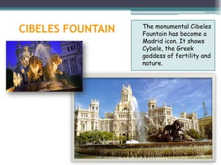 The monumental Cibeles
CIBELES FOUNTAIN   Fountain has become a
                   Madrid icon. It shows
                   Cybele, the Greek
                   goddess of fertility and
                   nature.
 