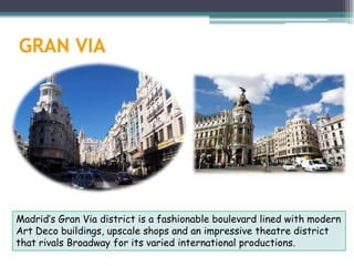 GRAN VIA




Madrid’s Gran Via district is a fashionable boulevard lined with modern
Art Deco buildings, upscale shops and an impressive theatre district
that rivals Broadway for its varied international productions.
 