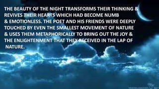 THE BEAUTY OF THE NIGHT TRANSFORMS THEIR THINKING &
REVIVES THEIR HEARTS WHICH HAD BECOME NUMB
& EMOTIONLESS. THE POET AND HIS FRIENDS WERE DEEPLY
TOUCHED BY EVEN THE SMALLEST MOVEMENT OF NATURE
& USES THEM METAPHORICALLY TO BRING OUT THE JOY &
THE ENLIGHTENMENT THAT THEY RECEIVED IN THE LAP OF
NATURE.
 