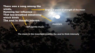 There was a song among the
winds,
Hymning her influence —
That low-breathed minstrelsy
which binds
The soul to thought intense.
Singing in praise of strength of the moon
Soft/gentle music
musicians
The music in the moonlight enables the soul to think intensely
 