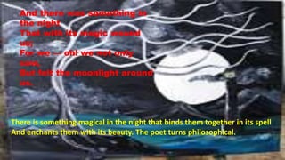 And there was something in
the night
That with its magic wound
us;
For we — oh! we not only
saw,
But felt the moonlight around
us.
There is something magical in the night that binds them together in its spell
And enchants them with its beauty. The poet turns philosophical.
 